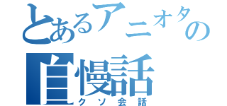 とあるアニオタの自慢話（クソ会話）