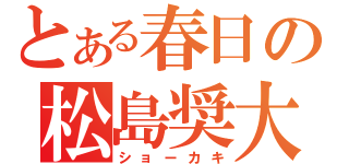 とある春日の松島奨大（ショーカキ）