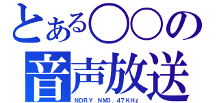 とある〇〇の音声放送（ＮＤＲＹ ＮＭ３．４７ＫＨｚ）