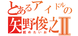 とあるアイドルの矢野俊之Ⅱ（舐めたいお）