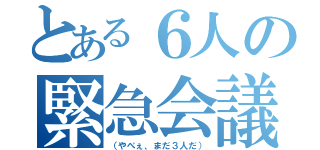 とある６人の緊急会議（（やべぇ、まだ３人だ））