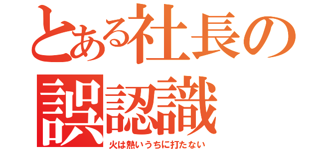 とある社長の誤認識（火は熱いうちに打たない）