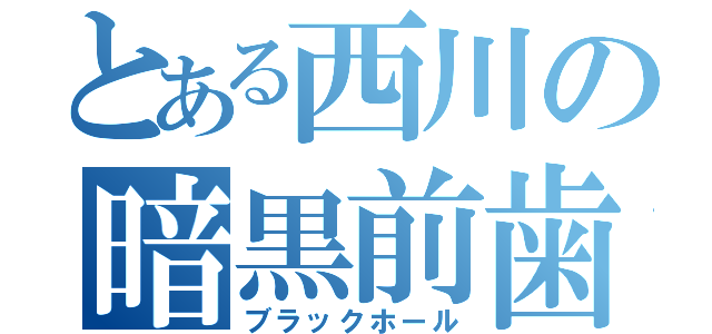 とある西川の暗黒前歯（ブラックホール）