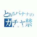 とあるバナナのガチャ禁（苦しい）