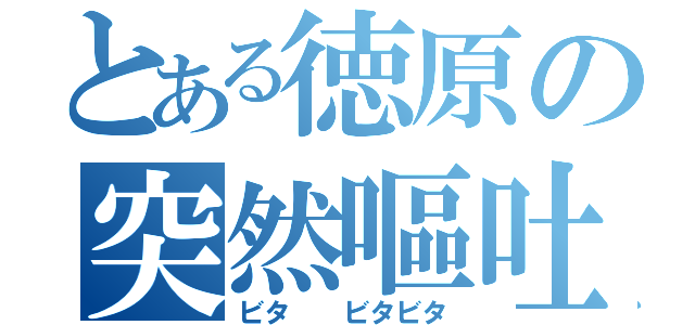 とある徳原の突然嘔吐（ビタ　　ビタビタ）