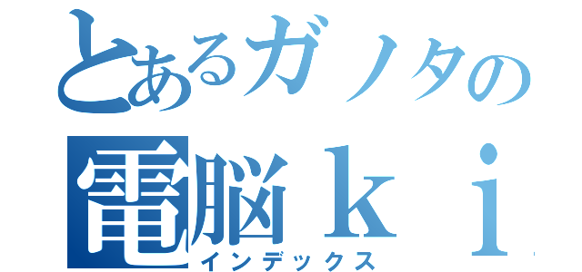 とあるガノタの電脳ｋｉｒｏｋｕ （インデックス）