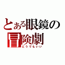 とある眼鏡の冒険劇（どうでもいい）