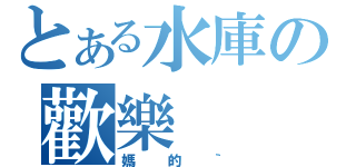 とある水庫の歡樂（媽的｀）