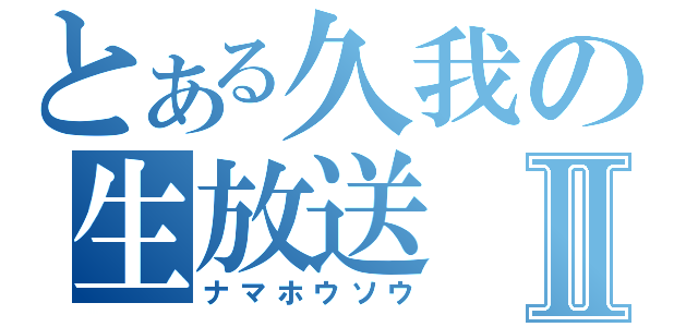 とある久我の生放送Ⅱ（ナマホウソウ）