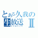 とある久我の生放送Ⅱ（ナマホウソウ）