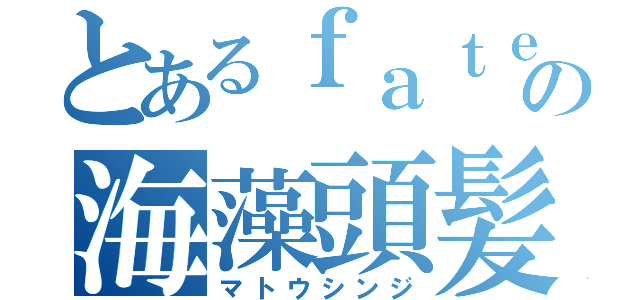 とあるｆａｔｅの海藻頭髪（マトウシンジ）