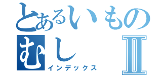 とあるいものむしⅡ（インデックス）