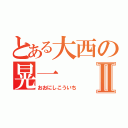 とある大西の晃一Ⅱ（おおにしこういち）