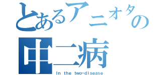 とあるアニオタの中二病（Ｉｎ ｔｈｅ ｔｗｏ－ｄｉｓｅａｓｅ）