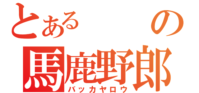 とあるの馬鹿野郎（バッカヤロウ）