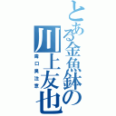 とある金魚鉢の川上友也（毒口臭注意）