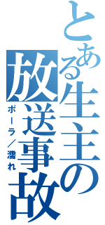 とある生主の放送事故（ポーラ／濡れ）