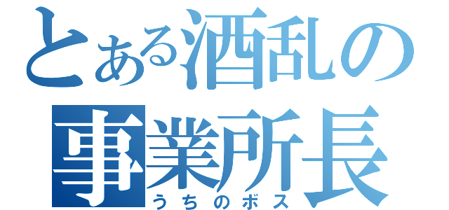 とある酒乱の事業所長（うちのボス）