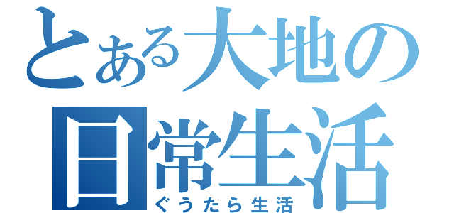 とある大地の日常生活（ぐうたら生活）