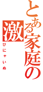 とある家庭の激（ぴにゃいぬ）