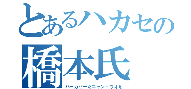 とあるハカセの橋本氏（ハーカセーだニャン♥ウオぇ）