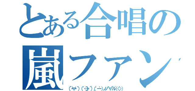 とある合唱の嵐ファン（（´・∀・｀）（｀・З・´）（．゜一゜）ノノ｀∀´ル（'◇'））