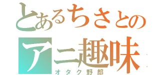 とあるちさとのアニ趣味（オタク野郎）