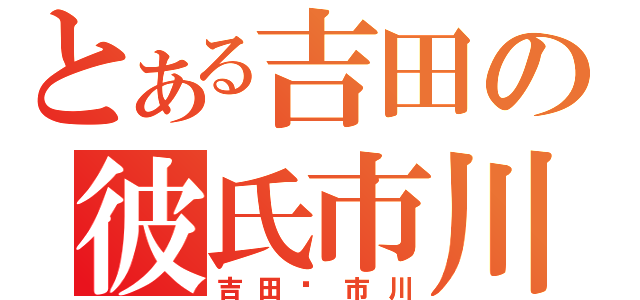 とある吉田の彼氏市川（吉田市川）