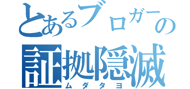 とあるブロガーの証拠隠滅（ムダタヨ）