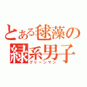 とある毬藻の緑系男子（グリーンマン）