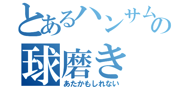 とあるハンサムの球磨き（あたかもしれない）