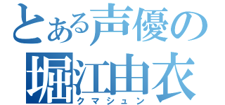 とある声優の堀江由衣（クマシュン）