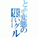 とある変態の集いグル（オタ活しようぜ‼）