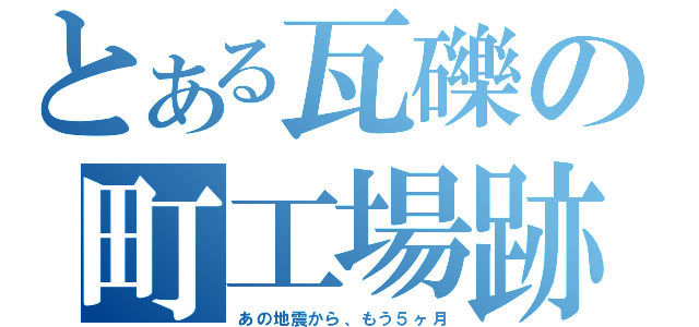 とある瓦礫の町工場跡（あの地震から、もう５ヶ月）