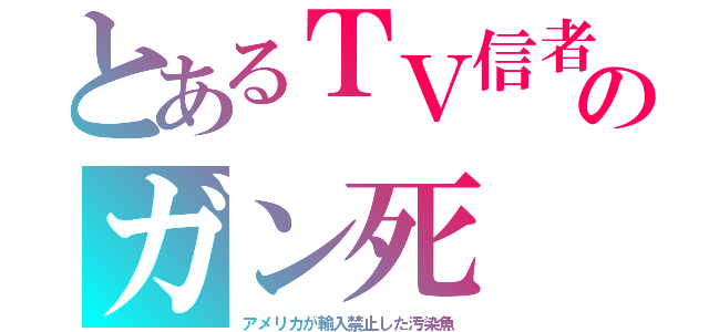 とあるＴＶ信者のガン死（アメリカが輸入禁止した汚染魚）