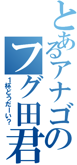 とあるアナゴのフグ田君（１杯どうだーい？）