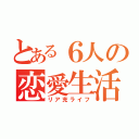 とある６人の恋愛生活（リア充ライフ）