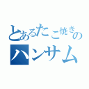 とあるたこ焼き売のハンサム（）