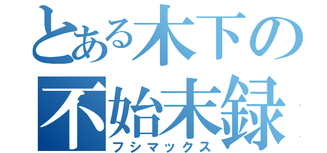 とある木下の不始末録（フシマックス）