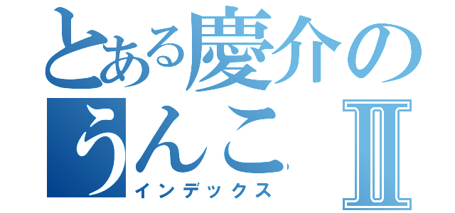 とある慶介のうんこⅡ（インデックス）