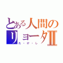 とある人間のリョータⅡ（た・け・し）