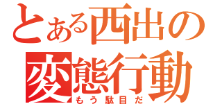 とある西出の変態行動（もう駄目だ）