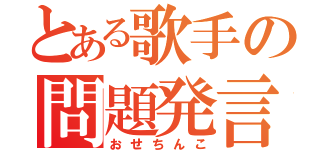 とある歌手の問題発言（おせちんこ）