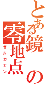 とある鏡の零地点（ゼルカガン）