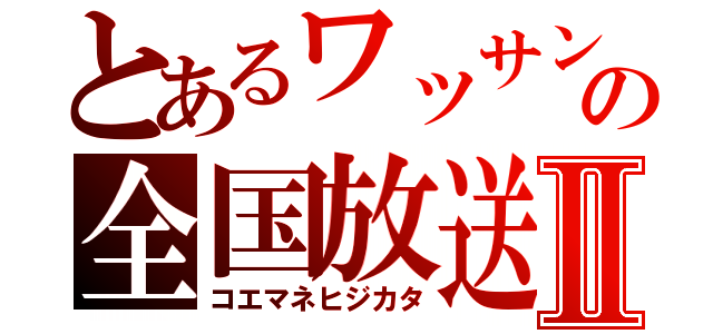 とあるワッサンの全国放送Ⅱ（コエマネヒジカタ）