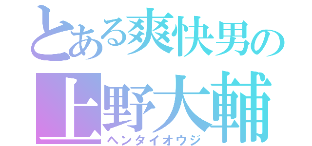 とある爽快男の上野大輔（ヘンタイオウジ）