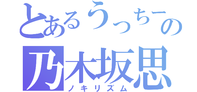 とあるうっちーの乃木坂思想（ノキリズム）