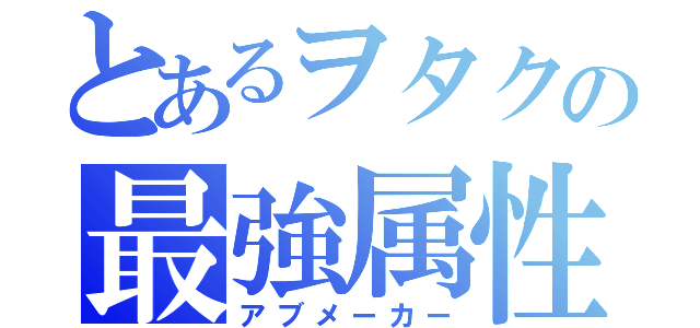 とあるヲタクの最強属性（アブメーカー）