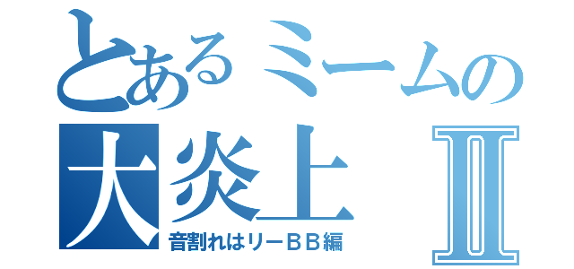 とあるミームの大炎上Ⅱ（音割れはリーＢＢ編）