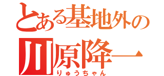 とある基地外の川原降一（りゅうちゃん）